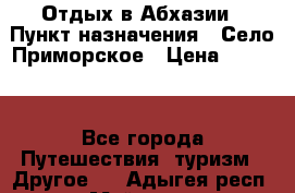 Отдых в Абхазии › Пункт назначения ­ Село Приморское › Цена ­ 1 000 - Все города Путешествия, туризм » Другое   . Адыгея респ.,Майкоп г.